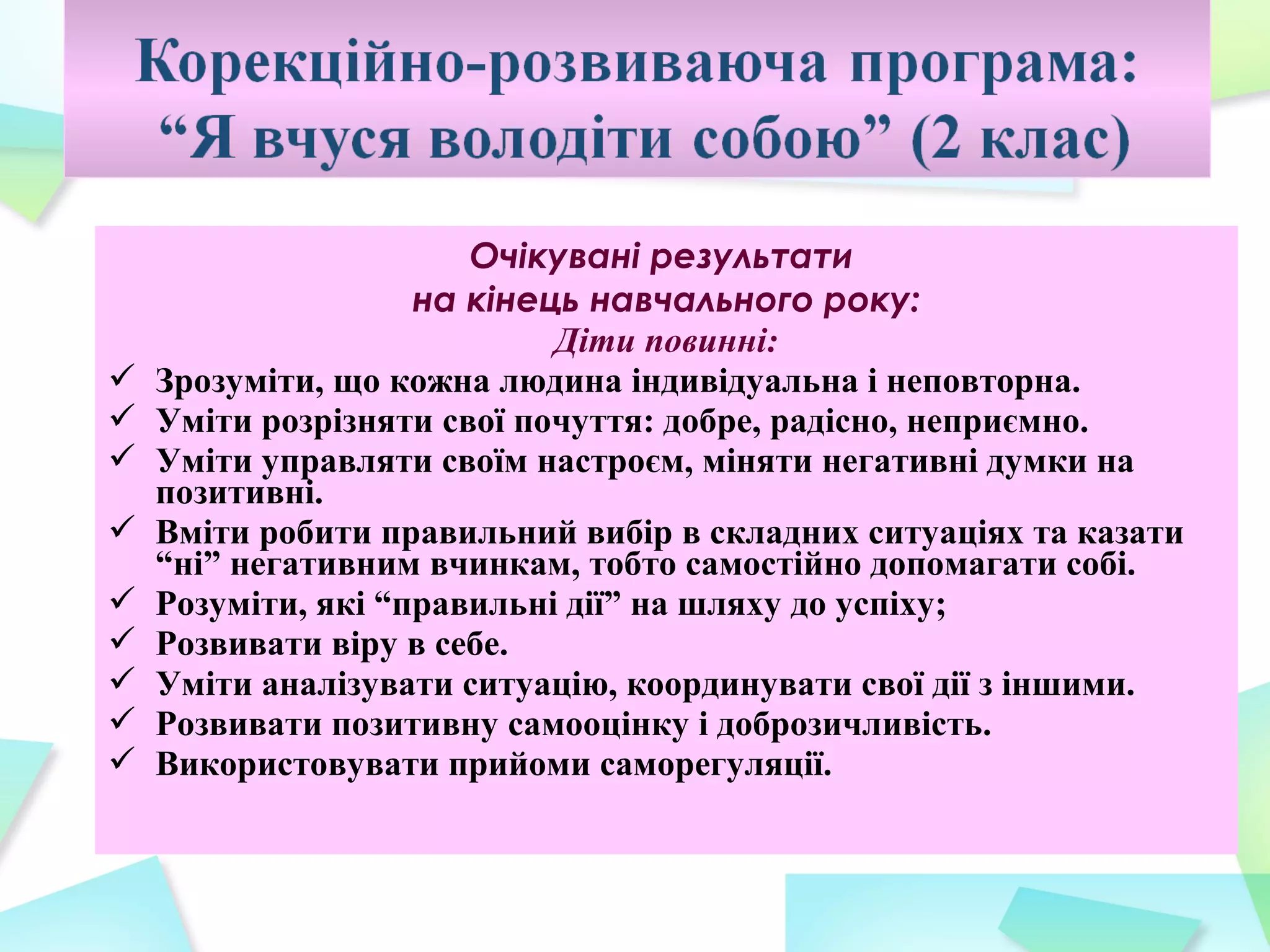 Очікувані результати
                    на кінець навчального року:
                            Діти повинні:
   Зрозуміти, що кожна людина індивідуальна і неповторна.
   Уміти розрізняти свої почуття: добре, радісно, неприємно.
   Уміти управляти своїм настроєм, міняти негативні думки на
    позитивні.
   Вміти робити правильний вибір в складних ситуаціях та казати
    “ні” негативним вчинкам, тобто самостійно допомагати собі.
   Розуміти, які “правильні дії” на шляху до успіху;
   Розвивати віру в себе.
   Уміти аналізувати ситуацію, координувати свої дії з іншими.
   Розвивати позитивну самооцінку і доброзичливість.
   Використовувати прийоми саморегуляції.
 