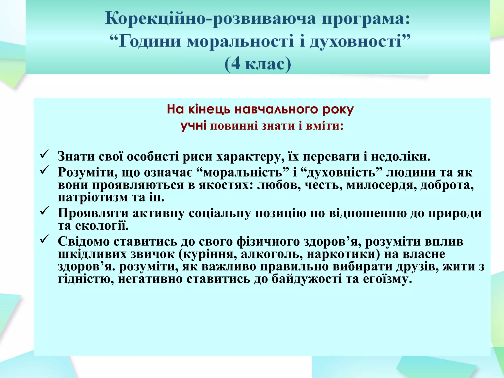 На кінець навчального року
                    учні повинні знати і вміти:

 Знати свої особисті риси характеру, їх переваги і недоліки.
 Розуміти, що означає “моральність” і “духовність” людини та як
  вони проявляються в якостях: любов, честь, милосердя, доброта,
  патріотизм та ін.
 Проявляти активну соціальну позицію по відношенню до природи
  та екології.
 Свідомо ставитись до свого фізичного здоров’я, розуміти вплив
  шкідливих звичок (куріння, алкоголь, наркотики) на власне
  здоров’я. розуміти, як важливо правильно вибирати друзів, жити з
  гідністю, негативно ставитись до байдужості та егоїзму.
 