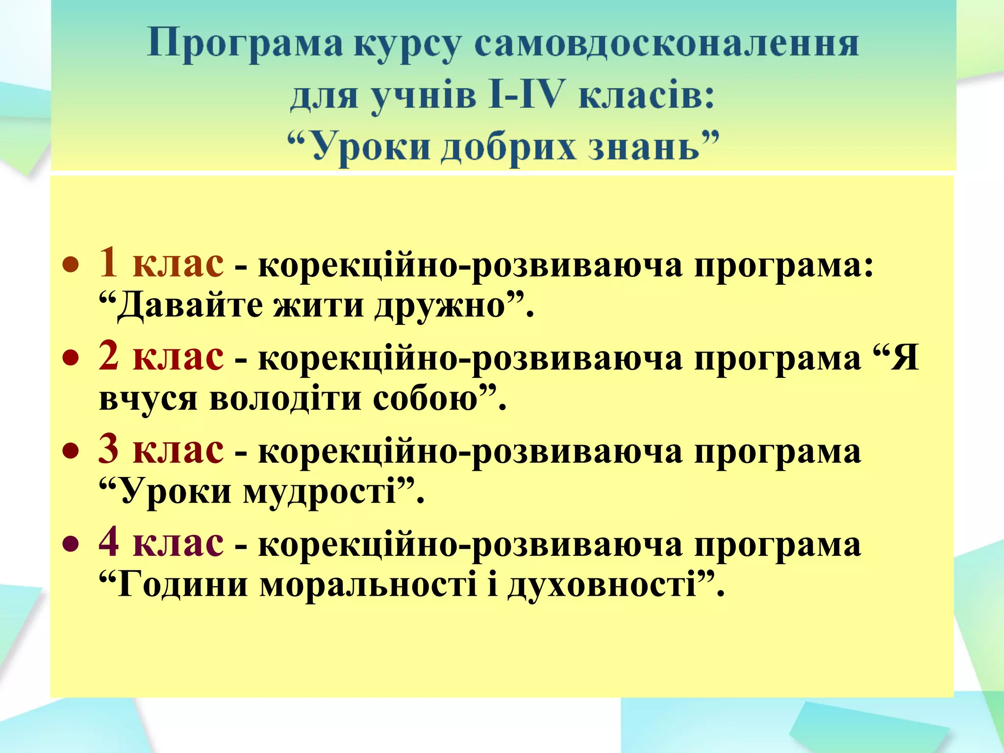 • 1 клас - корекційно-розвиваюча програма:
  “Давайте жити дружно”.
• 2 клас - корекційно-розвиваюча програма “Я
  вчуся володіти собою”.
• 3 клас - корекційно-розвиваюча програма
  “Уроки мудрості”.
• 4 клас - корекційно-розвиваюча програма
  “Години моральності і духовності”.
 