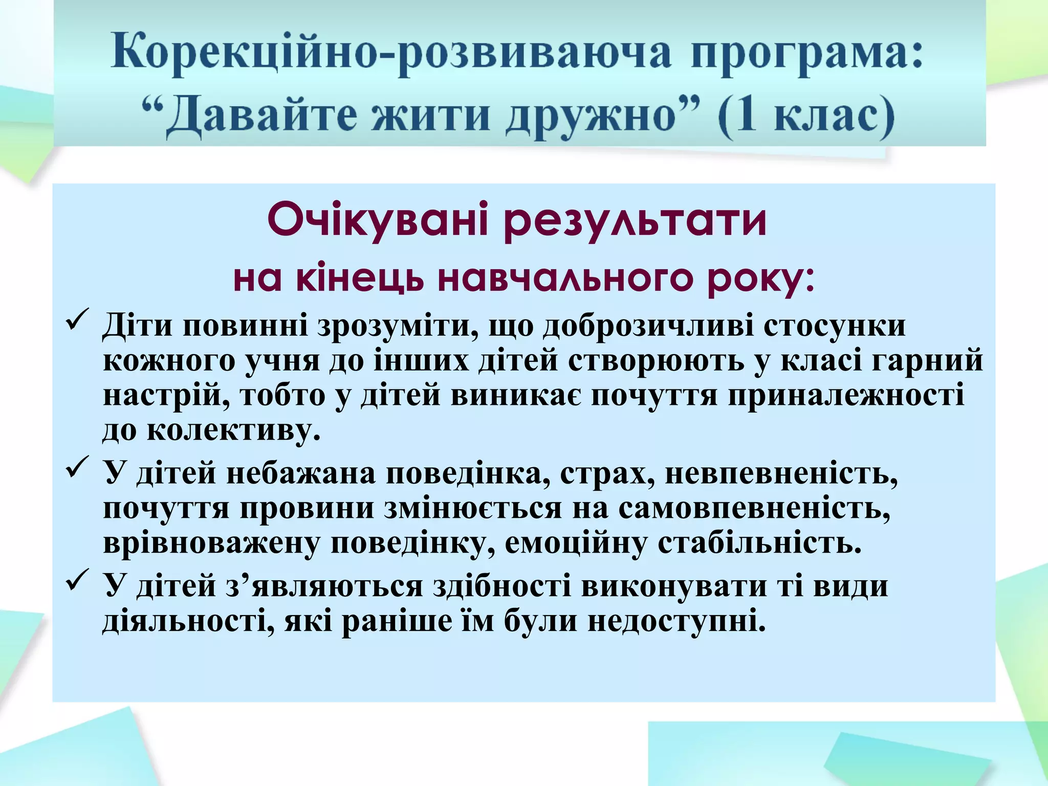 Очікувані результати
         на кінець навчального року:
 Діти повинні зрозуміти, що доброзичливі стосунки
  кожного учня до інших дітей створюють у класі гарний
  настрій, тобто у дітей виникає почуття приналежності
  до колективу.
 У дітей небажана поведінка, страх, невпевненість,
  почуття провини змінюється на самовпевненість,
  врівноважену поведінку, емоційну стабільність.
 У дітей з’являються здібності виконувати ті види
  діяльності, які раніше їм були недоступні.
 
