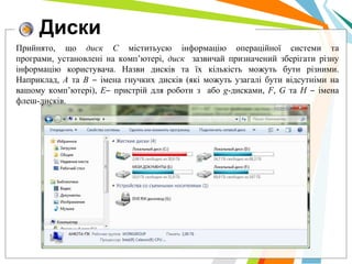 Диски
Прийнято, що диск С міститьусю інформацію операційної системи та
програми, установлені на комп’ютері, диск зазвичай призначений зберігати різну
інформацію користувача. Назви дисків та їх кількість можуть бути різними.
Наприклад, А та В ‒ імена гнучких дисків (які можуть узагалі бути відсутніми на
вашому комп’ютері), Е‒ пристрій для роботи з або g-дисками, F, G та H ‒ імена
флеш-дисків.
 