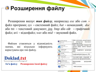 Розширення файлу

  Розширення вказує тип файлу, наприклад exe або com ‒
файл програми; sys ‒ системний файл; bat ‒ командний; doc
або txt ‒ текстовий документ; jpg, bmp або cdr ‒ графічний
файл; avi ‒ відеофайл; wav або mid ‒ звуковий файл.


  Файлам ставляться у відповідність
значки, які візуально інформують
користувача про тип файлу.


Doklad.txt
Ім'я файлу   Розширення імені файлу
 