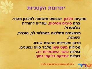‫הקטניות‬ ‫יתרונות‬
‫ספקיות‬
‫חלבון‬
‫מהחי‬ ‫לחלבון‬ ‫משתווה‬ ‫שכמעט‬
.
‫בהם‬
‫מסיסים‬ ‫סיבים‬
,
‫להורדת‬ ‫עוזרים‬
‫כולסטרול‬
,
‫לב‬ ‫במחלות‬ ‫תחלואה‬ ‫מצמצמים‬
,
‫סוכרת‬
,
‫השמנה‬
,
‫שובע‬ ‫תחושת‬ ‫ומעניקים‬ ‫סרטן‬
.
‫מכילות‬
‫שמן‬ ‫מעט‬
‫ובוטנים‬ ‫סויה‬ ‫מלבד‬
.
‫בעלות‬
‫רב‬ ‫השתמרות‬ ‫כושר‬
.
‫בעלות‬
‫אינדקס‬
‫גליקמי‬
‫נמוך‬
.
‫לב‬ ‫הילה‬
‫נטורופתית‬
‫והרבליסטית‬
‫קלינית‬
 