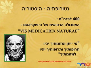 ‫נטורופתיה‬
-
‫היסטוריה‬
400
‫לפנה‬
"
‫ס‬
:
‫היפוקראטס‬ ‫של‬ ‫הרפואית‬ ‫האסכולה‬
-
"
VIS MEDICATRIX NATURAE
"
"
‫יהיו‬ ‫ומזונותיך‬ ‫ייתן‬ ‫מי‬
‫יהיו‬ ‫ותרופותיך‬ ‫תרופותיך‬
‫למזונותיך‬
"
‫לב‬ ‫הילה‬
‫נטורופתית‬
‫והרבליסטית‬
‫קלינית‬
 