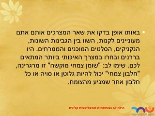 •
‫אתם‬ ‫אותם‬ ‫המצרכים‬ ‫שאר‬ ‫את‬ ‫בדקו‬ ‫אופן‬ ‫באותו‬
‫לקנות‬ ‫מעוניינים‬
,
‫השונות‬ ‫הגבינות‬ ‫בין‬ ‫השוו‬
,
‫הנקניקים‬
,
‫והממרחים‬ ‫המוכנים‬ ‫הסלטים‬
.
‫היו‬
‫המתאים‬ ‫ביותר‬ ‫האיכותי‬ ‫במצרך‬ ‫ובחרו‬ ‫בררנים‬
‫לכם‬
.
‫לב‬ ‫שימו‬
" :
‫מוקשה‬ ‫צמחי‬ ‫שומן‬
"
‫מרגרינה‬ ‫זו‬
,
"
‫צמחי‬ ‫חלבון‬
"
‫כל‬ ‫או‬ ‫סויה‬ ‫או‬ ‫גלוטן‬ ‫להיות‬ ‫יכול‬
‫מהצומח‬ ‫שמגיע‬ ‫אחר‬ ‫חלבון‬
.
‫לב‬ ‫הילה‬
‫נטורופתית‬
‫והרבליסטית‬
‫קלינית‬
 