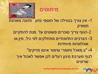‫מיתוסים‬
1
-
‫מזון‬ ‫תוספי‬ ‫של‬ ‫בנטילה‬ ‫צורך‬ ‫אין‬
‫מאוזנת‬ ‫תזונה‬
‫תספיק‬
-2
‫להתקיים‬ ‫מנת‬ ‫על‬ ‫פשוטים‬ ‫סוכרים‬ ‫צריך‬ ‫הגוף‬
3
-
‫גיל‬ ‫לפי‬ ‫מתחלקים‬ ‫התזונתיים‬ ‫הצרכים‬
,
‫מין‬
,
‫או‬
‫מיוחדות‬ ‫אוכלוסיות‬
4
-
"
‫צ‬
.
‫מזיקים‬ ‫אינם‬ ‫שימור‬ ‫וחומרי‬ ‫מאכל‬
"
‫איך‬ ‫לאכול‬ ‫אפשר‬ ‫לכן‬ ‫רעלים‬ ‫סינון‬ ‫מערכת‬ ‫לגוף‬
‫שרוצים‬
‫לב‬ ‫הילה‬
‫נטורופתית‬
‫והרבליסטית‬
‫קלינית‬
 
