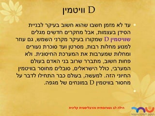 D
‫וויטמין‬
•
‫לבניית‬ ‫בעיקר‬ ‫חשוב‬ ‫שהוא‬ ‫חשבו‬ ‫מזמן‬ ‫לא‬ ‫עד‬
‫בעצמות‬ ‫הסידן‬
,
‫מגלים‬ ‫חדשים‬ ‫מחקרים‬ ‫אבל‬
‫שוויטמין‬
D
‫השמש‬ ‫מקרני‬ ‫בעיקר‬ ‫שמקורו‬
,
‫עוזר‬ ‫גם‬
‫רבות‬ ‫מחלות‬ ‫למנוע‬
,
‫נעורים‬ ‫סוכרת‬ ‫ועד‬ ‫מסרטן‬
‫החיסונית‬ ‫המערכת‬ ‫את‬ ‫שמערבות‬ ‫ומחלות‬
.
‫ולא‬
‫חשוב‬ ‫פחות‬
,
‫בעולם‬ ‫האדם‬ ‫בני‬ ‫שרוב‬ ‫מתברר‬
‫המערבי‬
,
‫הישראלים‬ ‫כולל‬
,
‫בוויטמין‬ ‫מחוסר‬ ‫סובלים‬
‫הזה‬ ‫החיוני‬
.
‫למעשה‬
,
‫על‬ ‫לדבר‬ ‫התחילו‬ ‫כבר‬ ‫בעולם‬
‫בוויטמין‬ ‫מחסור‬
D
‫מגפה‬ ‫של‬ ‫במונחים‬
.
•
‫לב‬ ‫הילה‬
‫נטורופתית‬
‫והרבליסטית‬
‫קלינית‬
 