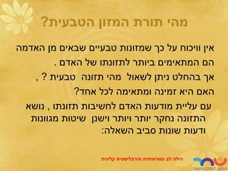 ‫הטבעית‬ ‫המזון‬ ‫תורת‬ ‫מהי‬
?
‫האדמה‬ ‫מן‬ ‫שבאים‬ ‫טבעיים‬ ‫שמזונות‬ ‫כך‬ ‫על‬ ‫וויכוח‬ ‫אין‬
‫האדם‬ ‫של‬ ‫לתזונתו‬ ‫ביותר‬ ‫המתאימים‬ ‫הם‬
.
‫טבעית‬ ‫תזונה‬ ‫מהי‬ ‫לשאול‬ ‫ניתן‬ ‫בהחלט‬ ‫אך‬
, ?
‫אחד‬ ‫לכל‬ ‫ומתאימה‬ ‫זמינה‬ ‫היא‬ ‫האם‬
?
‫תזונתו‬ ‫לחשיבות‬ ‫האדם‬ ‫מודעות‬ ‫עליית‬ ‫עם‬
,
‫נושא‬
‫מגוונות‬ ‫שיטות‬ ‫וישנן‬ ‫ויותר‬ ‫יותר‬ ‫נחקר‬ ‫התזונה‬
‫השאלה‬ ‫סביב‬ ‫שונות‬ ‫ודעות‬
:
‫לב‬ ‫הילה‬
‫נטורופתית‬
‫והרבליסטית‬
‫קלינית‬
 