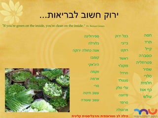 57
‫לבריאות‬ ‫חשוב‬ ‫ירוק‬
...
"If you're green on the inside, you're clean on the inside.“ Dr. Bernard Jensen
‫חסה‬
‫תרד‬
‫קייל‬
‫כוסברה‬
‫פטרוזליה‬
‫שמיר‬
‫סלרי‬
‫חלמית‬
‫אווז‬ ‫כף‬
‫עולש‬
‫ירוק‬ ‫בצל‬
‫בייבי‬
‫רוקט‬
‫ראשד‬
‫פוקצ‬
'
‫וי‬
‫חרדל‬
‫מנגולד‬
‫סלק‬ ‫עלי‬
‫מיזונה‬
‫סרפד‬
‫ארוגולה‬
‫ספירולינה‬
‫כלורלה‬
‫ירוקה‬ ‫כחולה‬ ‫אצה‬
‫קומבו‬
‫היג‬
'
‫אקי‬
‫ווקמה‬
‫ארמה‬
‫נורי‬
‫חיטה‬ ‫עשב‬
‫שעורה‬ ‫עשב‬
‫לב‬ ‫הילה‬
‫נטורופתית‬
‫והרבליסטית‬
‫קלינית‬
 