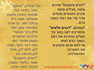 ‫שהדגן‬ ‫ככל‬
"
‫מזוקק‬
"
‫יותר‬
,
‫ככל‬ ‫כלומר‬
‫והנבט‬ ‫הסובין‬ ‫שכמות‬
‫היא‬ ‫ממנו‬ ‫שסולקה‬
‫יותר‬ ‫גדולה‬
,
‫ערכו‬ ‫כך‬
‫יותר‬ ‫נמוך‬ ‫התזונתי‬
.
‫ממוצרי‬ ‫ניכר‬ ‫חלק‬
‫המיוצרים‬ ‫הדגנים‬
‫כמו‬ ‫מסחרי‬ ‫באופן‬
‫בוקר‬ ‫דגני‬ ‫כמה‬
,
‫קמח‬
‫לבן‬
,
‫לבן‬ ‫לחם‬
,
‫אורז‬
‫הם‬ ‫וכדומה‬ ‫לבן‬
"
‫מזוקקים‬ ‫דגנים‬
"
‫מאוד‬
,
‫הסובין‬ ‫כלומר‬
‫מהם‬ ‫הוסרו‬ ‫והנבט‬
.
•
"
‫מזוקקים‬ ‫דגנים‬
"
‫מזינים‬
‫פחות‬
,
‫פחות‬ ‫מכילים‬
‫ומעלים‬ ‫תזונתיים‬ ‫סיבים‬
‫הסוכר‬ ‫רמת‬ ‫את‬ ‫די‬ ִ
‫מ‬ ‫מהר‬
‫בדם‬
.
•
‫לעומתם‬
,
"
‫מלאים‬ ‫דגנים‬
"
‫וכך‬ ‫במעי‬ ‫לאט‬ ‫מתפרקים‬
‫רמת‬ ‫את‬ ‫באיטיות‬ ‫מעלים‬
‫לאחר‬ ‫בדם‬ ‫הסוכר‬
‫מזעזעים‬ ‫ואינם‬ ‫אכילתם‬
‫המערכה‬ ‫את‬
‫האינסולינית‬
.
‫לב‬ ‫הילה‬
‫נטורופתית‬
‫והרבליסטית‬
‫קלינית‬
 