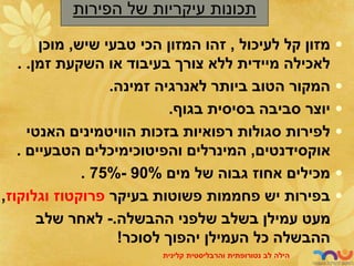 •
‫לעיכול‬ ‫קל‬ ‫מזון‬
,
‫שיש‬ ‫טבעי‬ ‫הכי‬ ‫המזון‬ ‫זהו‬
,
‫מוכן‬
‫זמן‬ ‫השקעת‬ ‫או‬ ‫בעיבוד‬ ‫צורך‬ ‫ללא‬ ‫מיידית‬ ‫לאכילה‬
. .
•
‫זמינה‬ ‫לאנרגיה‬ ‫ביותר‬ ‫הטוב‬ ‫המקור‬
.
•
‫בגוף‬ ‫בסיסית‬ ‫סביבה‬ ‫יוצר‬
.
•
‫האנטי‬ ‫הוויטמינים‬ ‫בזכות‬ ‫רפואיות‬ ‫סגולות‬ ‫לפירות‬
‫אוקסידנטים‬
,
‫המינרלים‬
‫והפיטוכימיכלים‬
‫הטבעיים‬
.
•
‫מים‬ ‫של‬ ‫גבוה‬ ‫אחוז‬ ‫מכילים‬
90%
-
75%
.
•
‫יש‬ ‫בפירות‬
‫פחממות‬
‫בעיקר‬ ‫פשוטות‬
‫פרוקטוז‬
‫וגלוקוז‬
,
‫ההבשלה‬ ‫שלפני‬ ‫בשלב‬ ‫עמילן‬ ‫מעט‬
.
-
‫שלב‬ ‫לאחר‬
‫לסוכר‬ ‫יהפוך‬ ‫העמילן‬ ‫כל‬ ‫ההבשלה‬
!
‫תכונות‬
‫של‬ ‫עיקריות‬
‫הפירות‬
‫לב‬ ‫הילה‬
‫נטורופתית‬
‫והרבליסטית‬
‫קלינית‬
 