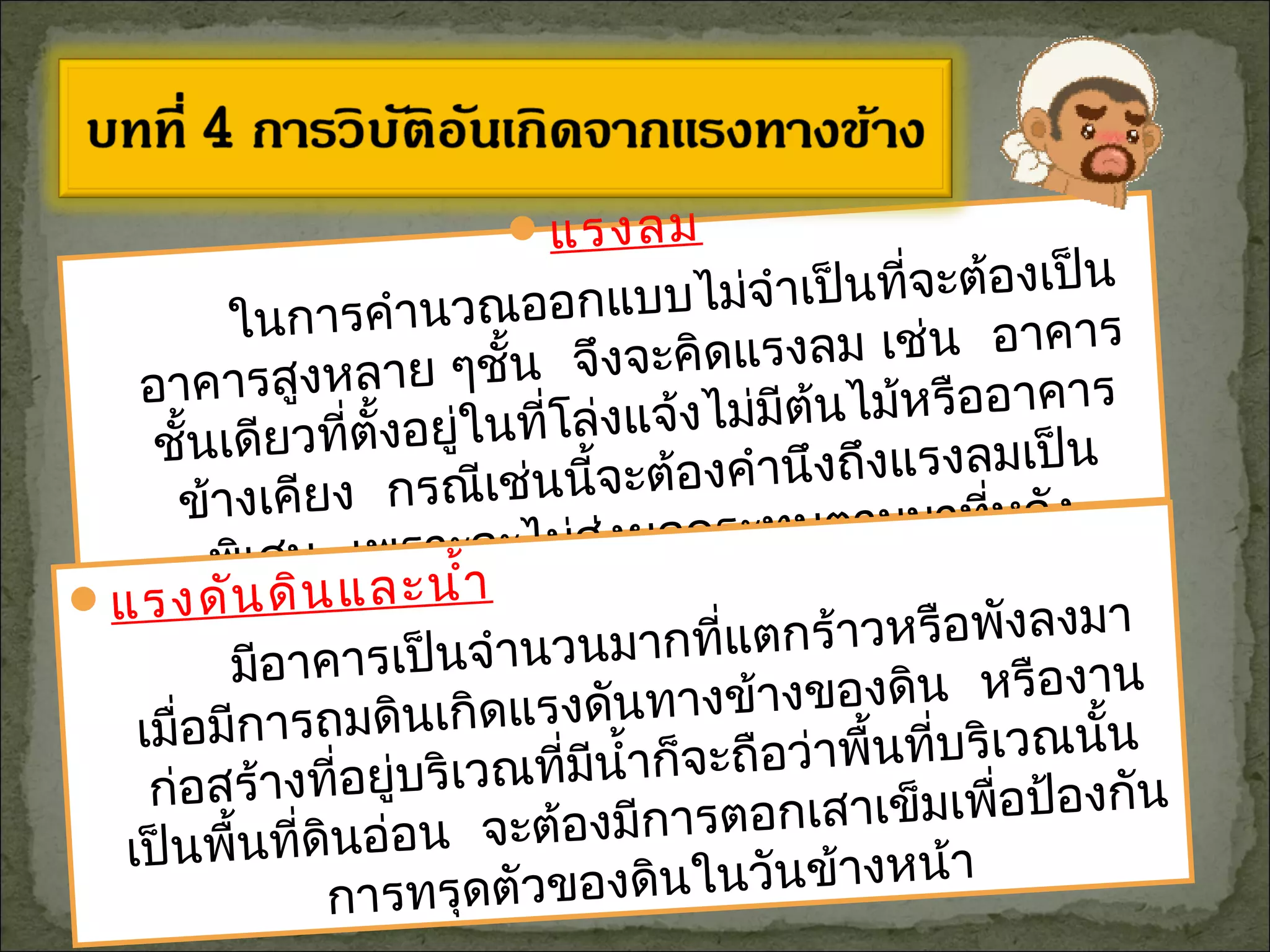 แรงลม
ในการคำานวณออกแบบไม่จำาเป็นที่จะต้องเป็น
อาคารสูงหลาย ๆชั้น จึงจะคิดแรงลม เช่น อาคาร
ชั้นเดียวที่ตั้งอยู่ในที่โล่งแจ้งไม่มีต้นไม้หรืออาคาร
ข้างเคียง กรณีเช่นนี้จะต้องคำานึงถึงแรงลมเป็น
พิเศษ เพราะจะไม่ส่งผลกระทบตามมาที่หลัง
แรงดันดินและนำ้า
มีอาคารเป็นจำานวนมากที่แตกร้าวหรือพังลงมา
เมื่อมีการถมดินเกิดแรงดันทางข้างของดิน หรืองาน
ก่อสร้างที่อยู่บริเวณที่มีนำ้าก็จะถือว่าพื้นที่บริเวณนั้น
เป็นพื้นที่ดินอ่อน จะต้องมีการตอกเสาเข็มเพื่อป้องกัน
การทรุดตัวของดินในวันข้างหน้า
 