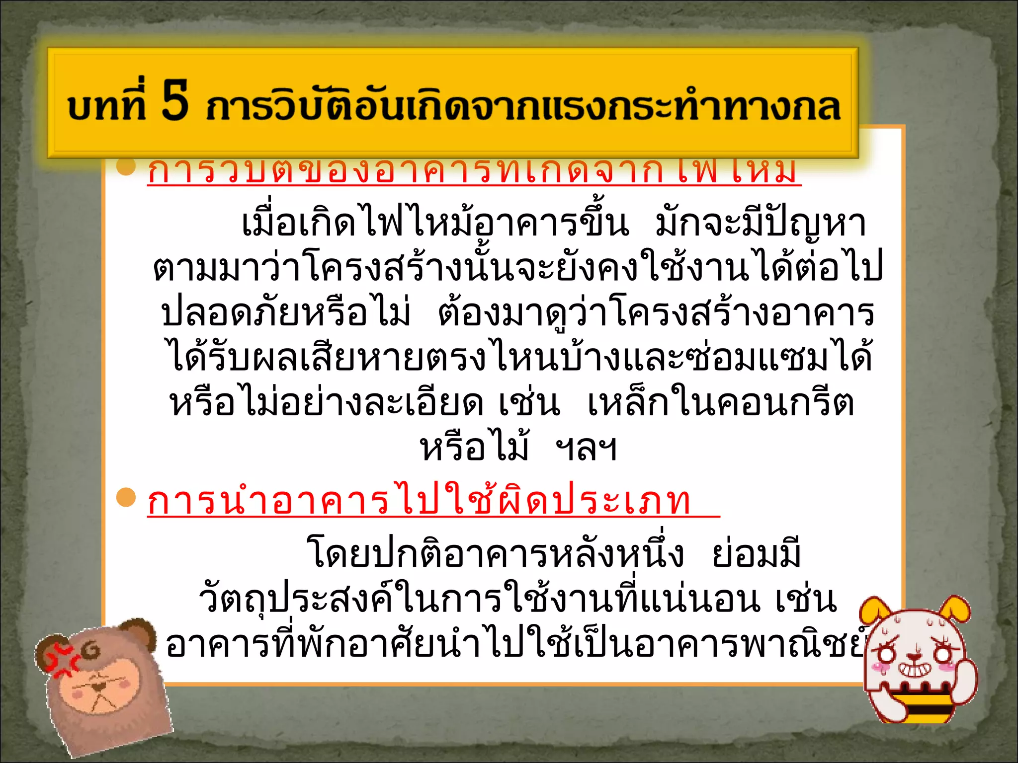 การวิบัติของอาคารที่เกิดจากไฟไหม้
เมื่อเกิดไฟไหม้อาคารขึ้น มักจะมีปัญหา
ตามมาว่าโครงสร้างนั้นจะยังคงใช้งานได้ต่อไป
ปลอดภัยหรือไม่ ต้องมาดูว่าโครงสร้างอาคาร
ได้รับผลเสียหายตรงไหนบ้างและซ่อมแซมได้
หรือไม่อย่างละเอียด เช่น เหล็กในคอนกรีต
หรือไม้ ฯลฯ
การนำาอาคารไปใช้ผิดประเภท
โดยปกติอาคารหลังหนึ่ง ย่อมมี
วัตถุประสงค์ในการใช้งานที่แน่นอน เช่น
อาคารที่พักอาศัยนำาไปใช้เป็นอาคารพาณิชย์
 