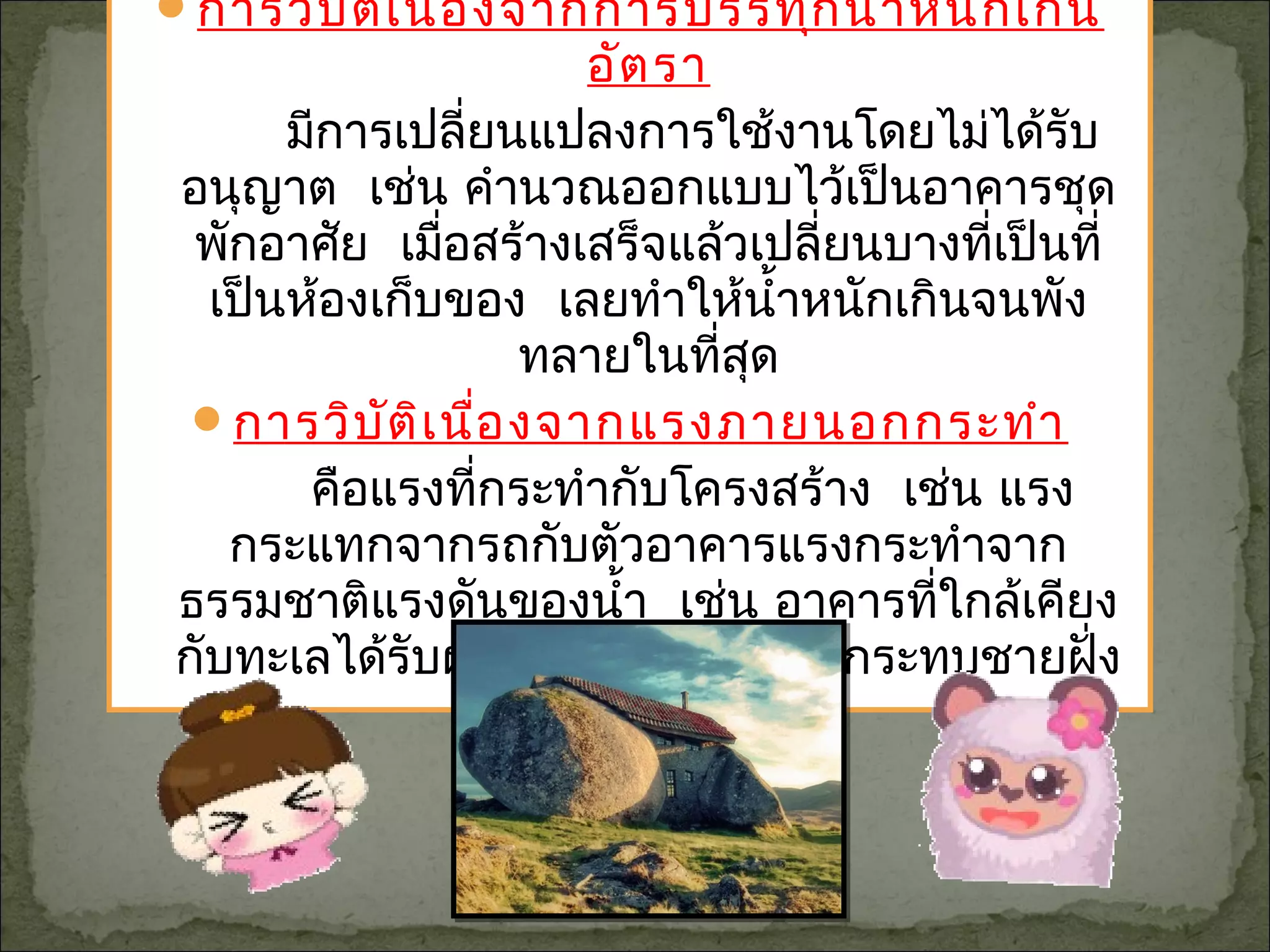 การวิบัติเนื่องจากการบรรทุกนำ้าหนักเกิน
อัตรา
มีการเปลี่ยนแปลงการใช้งานโดยไม่ได้รับ
อนุญาต เช่น คำานวณออกแบบไว้เป็นอาคารชุด
พักอาศัย เมื่อสร้างเสร็จแล้วเปลี่ยนบางที่เป็นที่
เป็นห้องเก็บของ เลยทำาให้นำ้าหนักเกินจนพัง
ทลายในที่สุด
การวิบัติเนื่องจากแรงภายนอกกระทำา
คือแรงที่กระทำากับโครงสร้าง เช่น แรง
กระแทกจากรถกับตัวอาคารแรงกระทำาจาก
ธรรมชาติแรงดันของนำ้า เช่น อาคารที่ใกล้เคียง
กับทะเลได้รับผลกระทบจากคลื่นที่กระทบชายฝั่ง
 