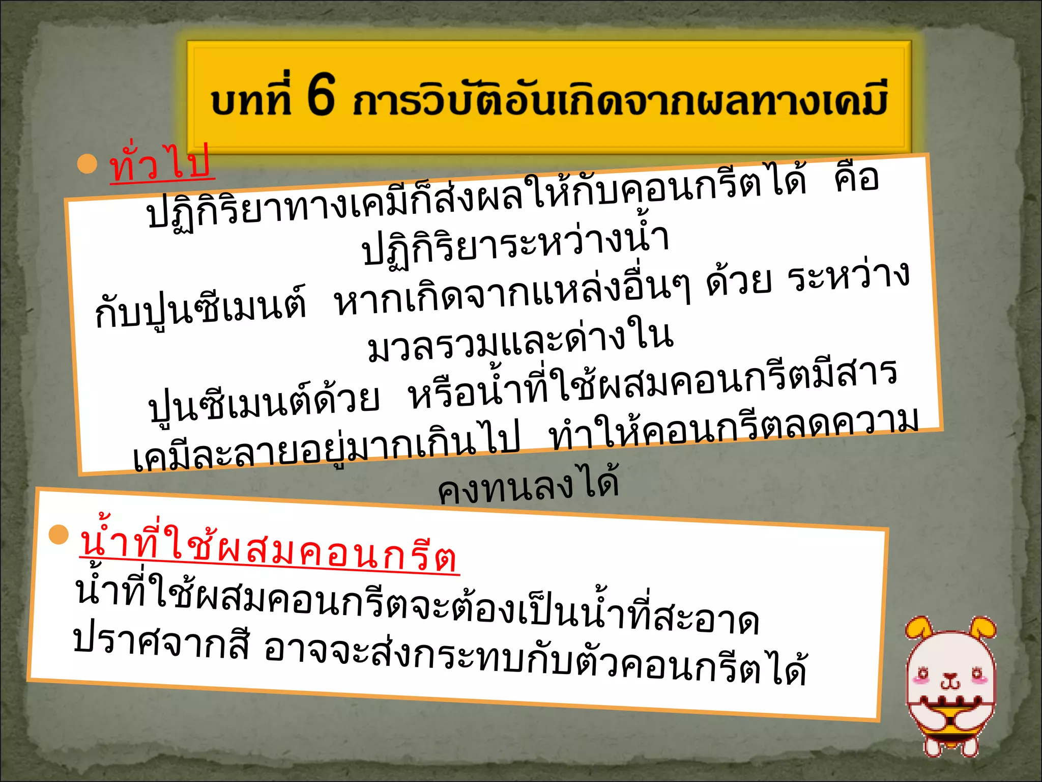 นำ้าที่ใช้ผสมคอนกรีต
นำ้าที่ใช้ผสมคอนกรีตจะต้องเป็นนำ้าที่สะอาดปราศจากสี อาจจะส่งกระทบกับตัวคอนกรีตได้
ทั่วไป
ปฏิกิริยาทางเคมีก็ส่งผลให้กับคอนกรีตได้ คือ
ปฏิกิริยาระหว่างนำ้า
กับปูนซีเมนต์ หากเกิดจากแหล่งอื่นๆ ด้วย ระหว่าง
มวลรวมและด่างใน
ปูนซีเมนต์ด้วย หรือนำ้าที่ใช้ผสมคอนกรีตมีสาร
เคมีละลายอยู่มากเกินไป ทำาให้คอนกรีตลดความ
คงทนลงได้
 