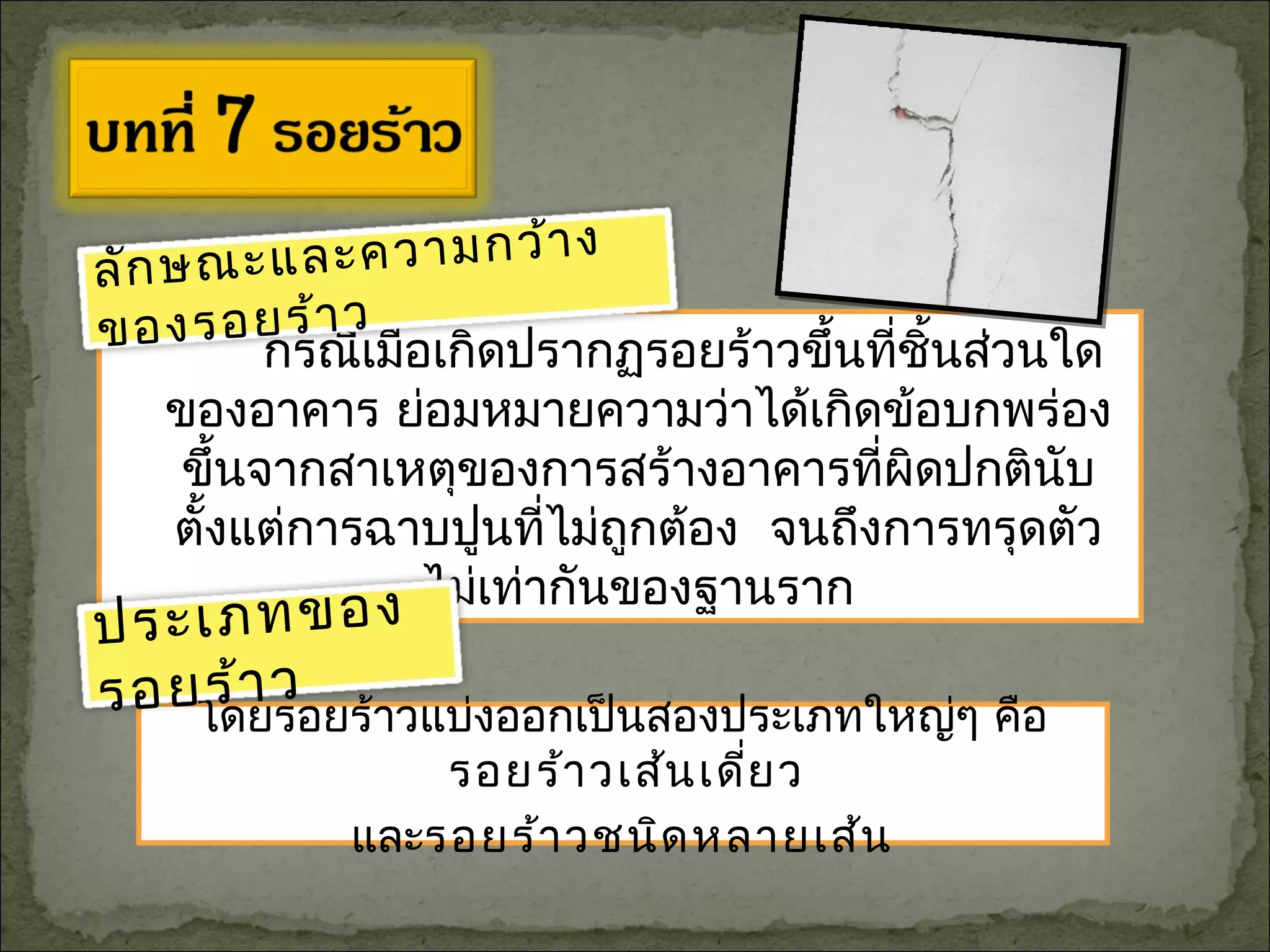 โดยรอยร้าวแบ่งออกเป็นสองประเภทใหญ่ๆ คือ
รอยร้าวเส้นเดี่ยว
และรอยร้าวชนิดหลายเส้น
กรณีเมื่อเกิดปรากฏรอยร้าวขึ้นที่ชิ้นส่วนใด
ของอาคาร ย่อมหมายความว่าได้เกิดข้อบกพร่อง
ขึ้นจากสาเหตุของการสร้างอาคารที่ผิดปกตินับ
ตั้งแต่การฉาบปูนที่ไม่ถูกต้อง จนถึงการทรุดตัว
ไม่เท่ากันของฐานราก
ลักษณะและความกว้าง
ของรอยร้าว
ประเภทของ
รอยร้าว
 