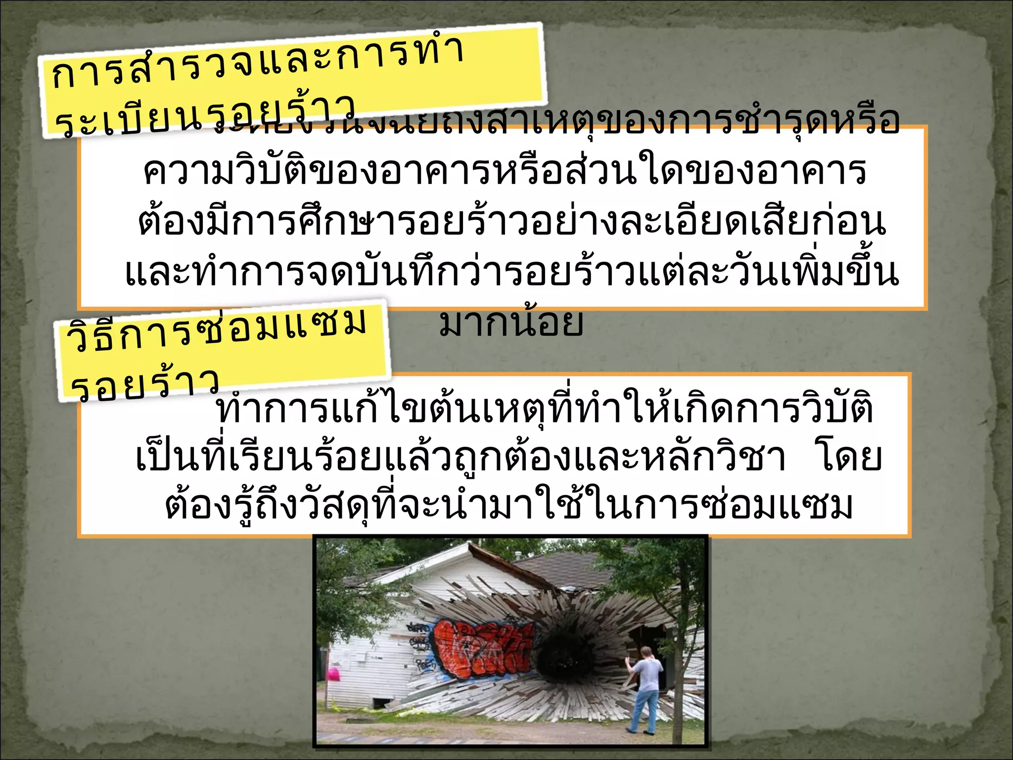 ทำาการแก้ไขต้นเหตุที่ทำาให้เกิดการวิบัติ
เป็นที่เรียนร้อยแล้วถูกต้องและหลักวิชา โดย
ต้องรู้ถึงวัสดุที่จะนำามาใช้ในการซ่อมแซม
จะต้องวินิจฉัยถึงสาเหตุของการชำารุดหรือ
ความวิบัติของอาคารหรือส่วนใดของอาคาร
ต้องมีการศึกษารอยร้าวอย่างละเอียดเสียก่อน
และทำาการจดบันทึกว่ารอยร้าวแต่ละวันเพิ่มขึ้น
มากน้อย
การสำารวจและการทำา
ระเบียนรอยร้าว
วิธีการซ่อมแซม
รอยร้าว
 