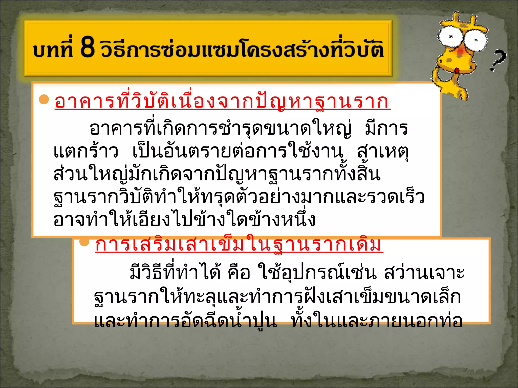 อาคารที่วิบัติเนื่องจากปัญหาฐานราก
อาคารที่เกิดการชำารุดขนาดใหญ่ มีการ
แตกร้าว เป็นอันตรายต่อการใช้งาน สาเหตุ
ส่วนใหญ่มักเกิดจากปัญหาฐานรากทั้งสิ้น
ฐานรากวิบัติทำาให้ทรุดตัวอย่างมากและรวดเร็ว
อาจทำาให้เอียงไปข้างใดข้างหนึ่ง
การเสริมเสาเข็มในฐานรากเดิม
มีวิธีที่ทำาได้ คือ ใช้อุปกรณ์เช่น สว่านเจาะ
ฐานรากให้ทะลุและทำาการฝังเสาเข็มขนาดเล็ก
และทำาการอัดฉีดนำ้าปูน ทั้งในและภายนอกท่อ
 