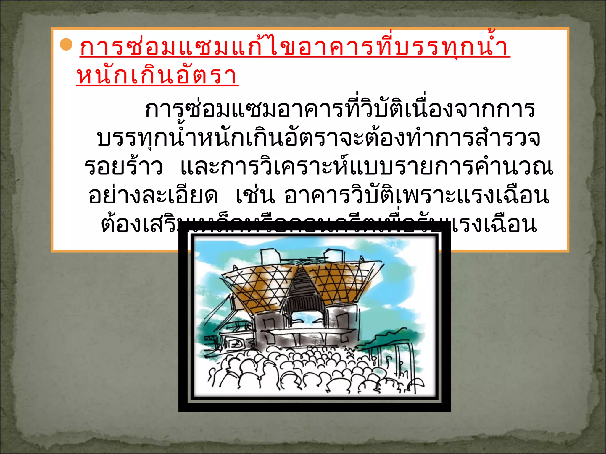 การซ่อมแซมแก้ไขอาคารที่บรรทุกนำ้า
หนักเกินอัตรา
การซ่อมแซมอาคารที่วิบัติเนื่องจากการ
บรรทุกนำ้าหนักเกินอัตราจะต้องทำาการสำารวจ
รอยร้าว และการวิเคราะห์แบบรายการคำานวณ
อย่างละเอียด เช่น อาคารวิบัติเพราะแรงเฉือน
ต้องเสริมเหล็กหรือคอนกรีตเพื่อรับแรงเฉือน
 