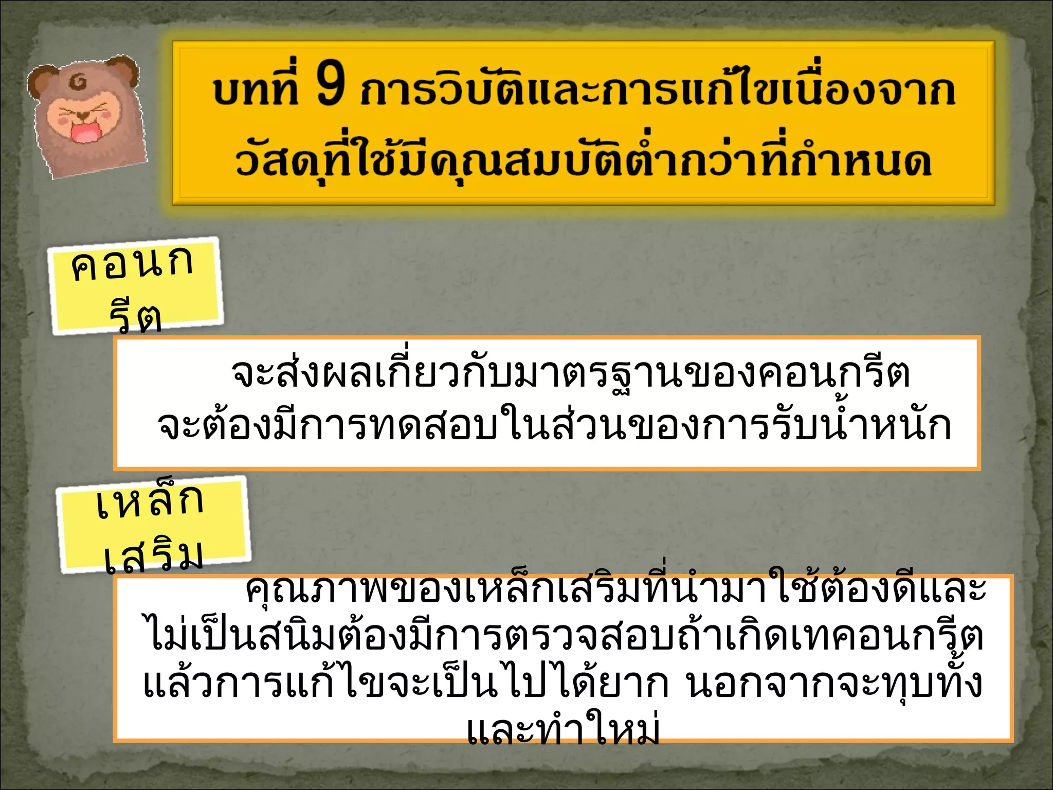 คุณภาพของเหล็กเสริมที่นำามาใช้ต้องดีและ
ไม่เป็นสนิมต้องมีการตรวจสอบถ้าเกิดเทคอนกรีต
แล้วการแก้ไขจะเป็นไปได้ยาก นอกจากจะทุบทั้ง
และทำาใหม่
จะส่งผลเกี่ยวกับมาตรฐานของคอนกรีต
จะต้องมีการทดสอบในส่วนของการรับนำ้าหนัก
คอนก
รีต
เหล็ก
เสริม
 