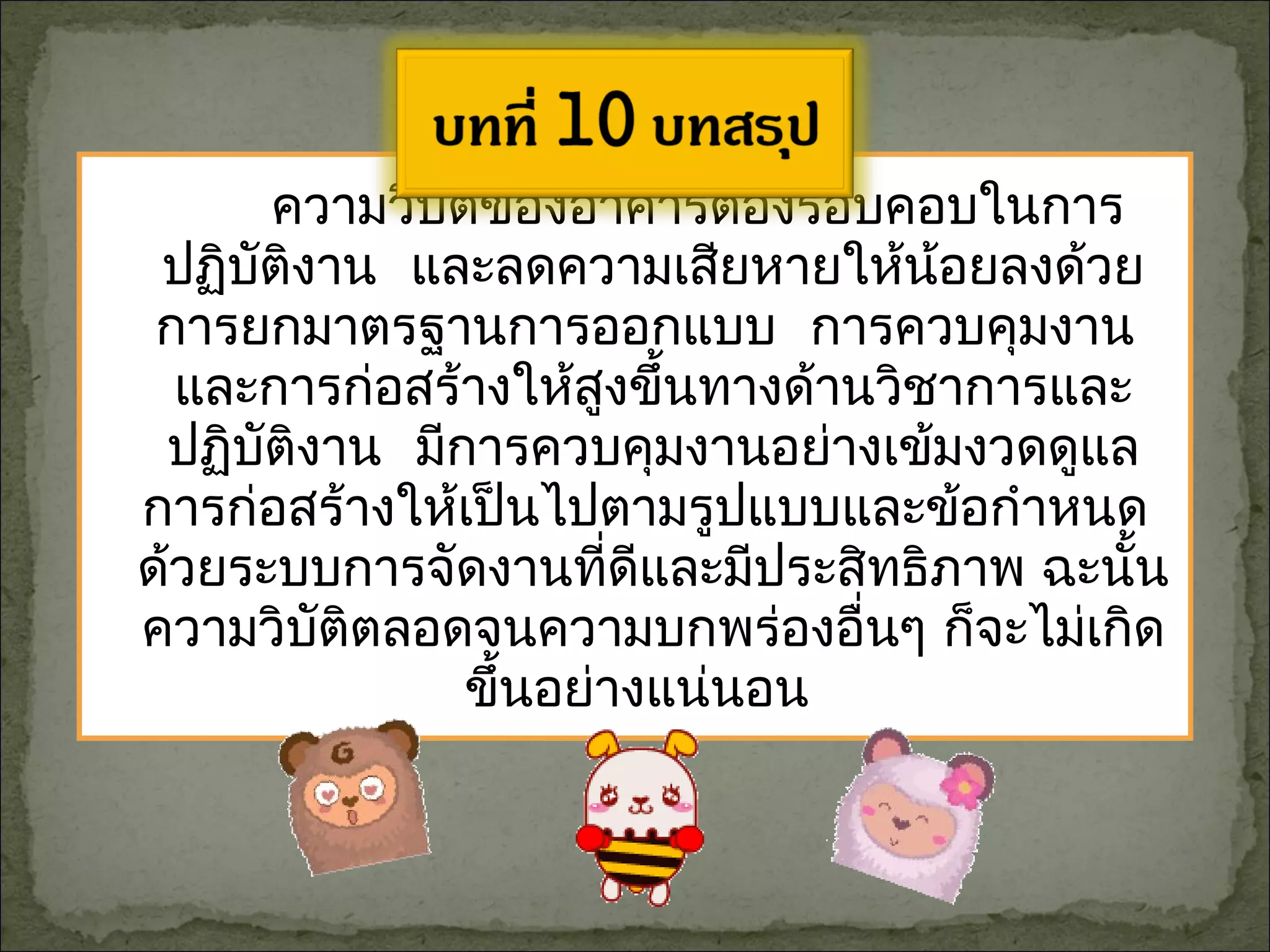 ความวิบัติของอาคารต้องรอบคอบในการ
ปฏิบัติงาน และลดความเสียหายให้น้อยลงด้วย
การยกมาตรฐานการออกแบบ การควบคุมงาน
และการก่อสร้างให้สูงขึ้นทางด้านวิชาการและ
ปฏิบัติงาน มีการควบคุมงานอย่างเข้มงวดดูแล
การก่อสร้างให้เป็นไปตามรูปแบบและข้อกำาหนด
ด้วยระบบการจัดงานที่ดีและมีประสิทธิภาพ ฉะนั้น
ความวิบัติตลอดจนความบกพร่องอื่นๆ ก็จะไม่เกิด
ขึ้นอย่างแน่นอน
 