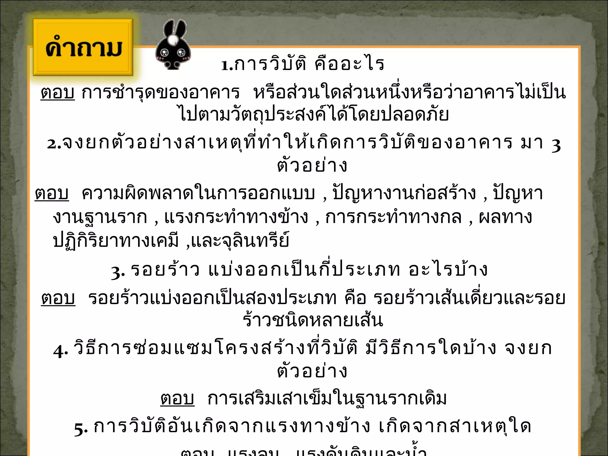1.การวิบัติ คืออะไร
ตอบ การชำารุดของอาคาร หรือส่วนใดส่วนหนึ่งหรือว่าอาคารไม่เป็น
ไปตามวัตถุประสงค์ได้โดยปลอดภัย
2.จงยกตัวอย่างสาเหตุที่ทำาให้เกิดการวิบัติของอาคาร มา 3
ตัวอย่าง
ตอบ ความผิดพลาดในการออกแบบ , ปัญหางานก่อสร้าง , ปัญหา
งานฐานราก , แรงกระทำาทางข้าง , การกระทำาทางกล , ผลทาง
ปฏิกิริยาทางเคมี ,และจุลินทรีย์
3. รอยร้าว แบ่งออกเป็นกี่ประเภท อะไรบ้าง
ตอบ รอยร้าวแบ่งออกเป็นสองประเภท คือ รอยร้าวเส้นเดี่ยวและรอย
ร้าวชนิดหลายเส้น
4. วิธีการซ่อมแซมโครงสร้างที่วิบัติ มีวิธีการใดบ้าง จงยก
ตัวอย่าง
ตอบ การเสริมเสาเข็มในฐานรากเดิม
5. การวิบัติอันเกิดจากแรงทางข้าง เกิดจากสาเหตุใด
 