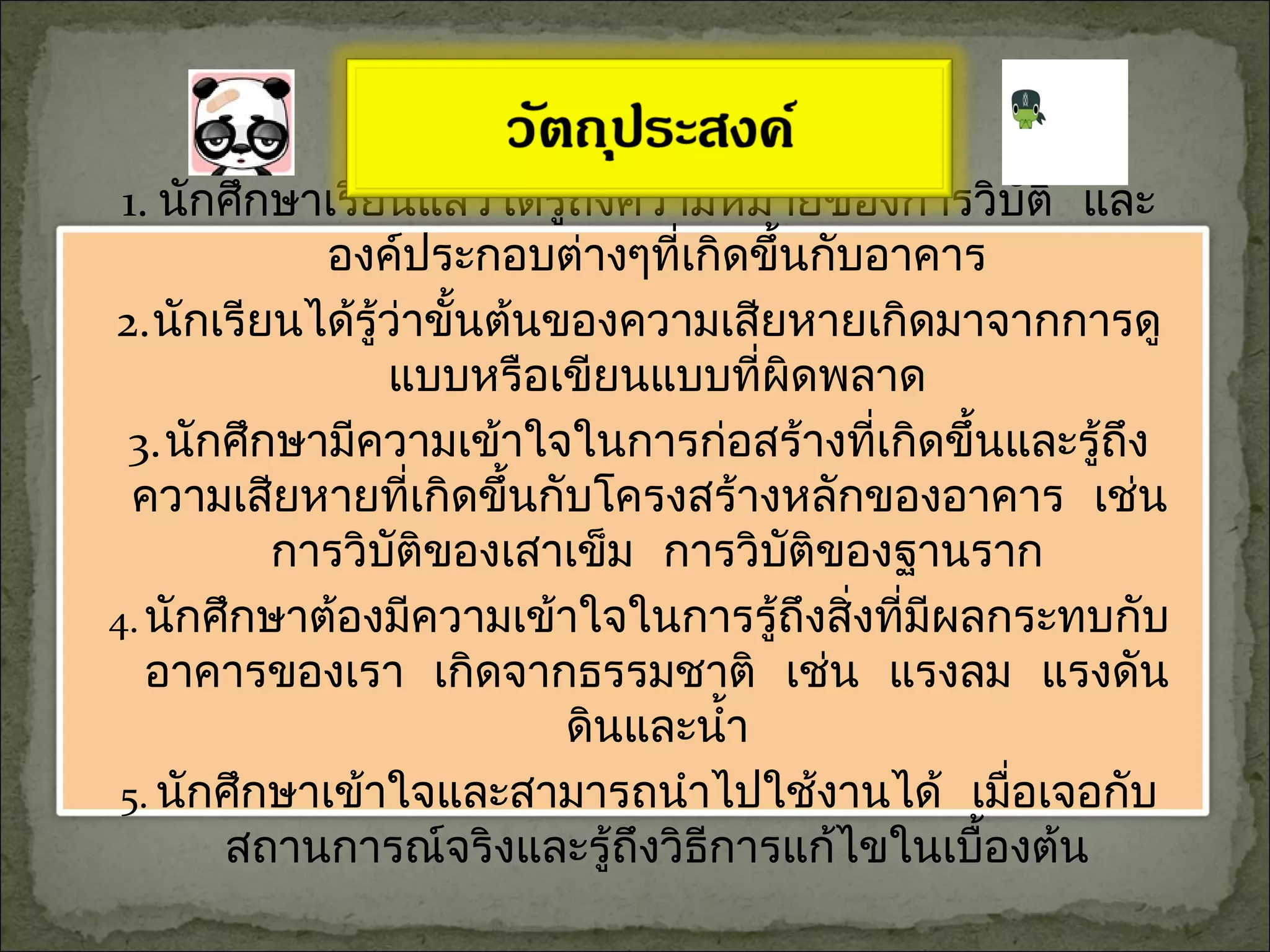 1. นักศึกษาเรียนแล้วได้รู้ถึงความหมายของการวิบัติ และ
องค์ประกอบต่างๆที่เกิดขึ้นกับอาคาร
2.นักเรียนได้รู้ว่าขั้นต้นของความเสียหายเกิดมาจากการดู
แบบหรือเขียนแบบที่ผิดพลาด
3.นักศึกษามีความเข้าใจในการก่อสร้างที่เกิดขึ้นและรู้ถึง
ความเสียหายที่เกิดขึ้นกับโครงสร้างหลักของอาคาร เช่น
การวิบัติของเสาเข็ม การวิบัติของฐานราก
4.นักศึกษาต้องมีความเข้าใจในการรู้ถึงสิ่งที่มีผลกระทบกับ
อาคารของเรา เกิดจากธรรมชาติ เช่น แรงลม แรงดัน
ดินและนำ้า
5. นักศึกษาเข้าใจและสามารถนำาไปใช้งานได้ เมื่อเจอกับ
สถานการณ์จริงและรู้ถึงวิธีการแก้ไขในเบื้องต้น
 