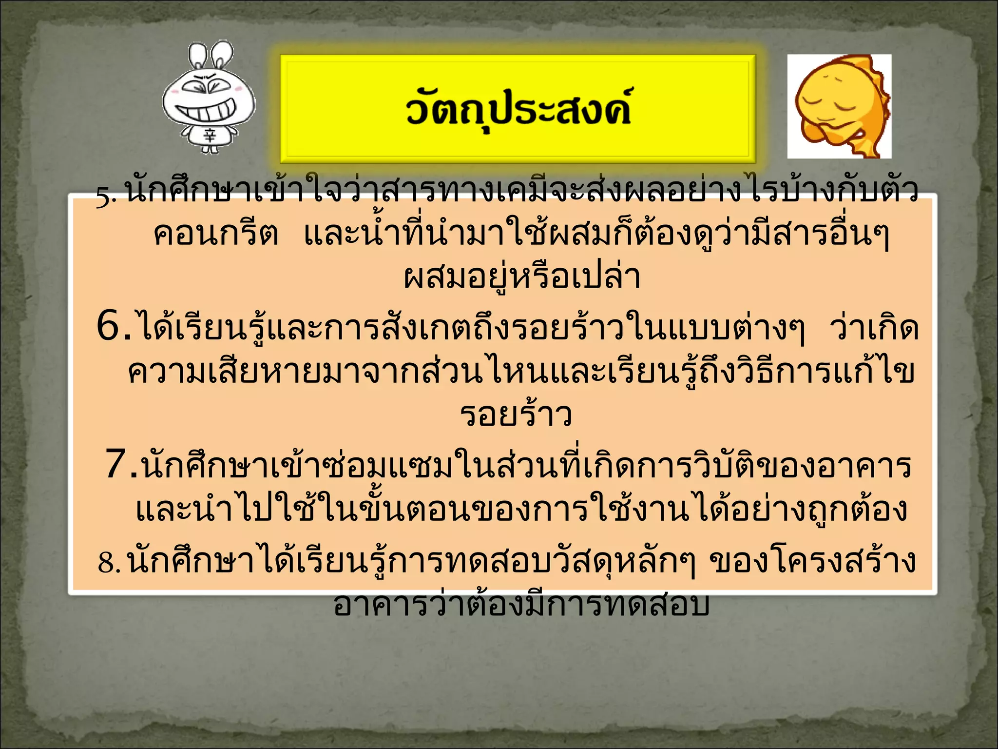 5. นักศึกษาเข้าใจว่าสารทางเคมีจะส่งผลอย่างไรบ้างกับตัว
คอนกรีต และนำ้าที่นำามาใช้ผสมก็ต้องดูว่ามีสารอื่นๆ
ผสมอยู่หรือเปล่า
6.ได้เรียนรู้และการสังเกตถึงรอยร้าวในแบบต่างๆ ว่าเกิด
ความเสียหายมาจากส่วนไหนและเรียนรู้ถึงวิธีการแก้ไข
รอยร้าว
7.นักศึกษาเข้าซ่อมแซมในส่วนที่เกิดการวิบัติของอาคาร
และนำาไปใช้ในขั้นตอนของการใช้งานได้อย่างถูกต้อง
8.นักศึกษาได้เรียนรู้การทดสอบวัสดุหลักๆ ของโครงสร้าง
อาคารว่าต้องมีการทดสอบ
 