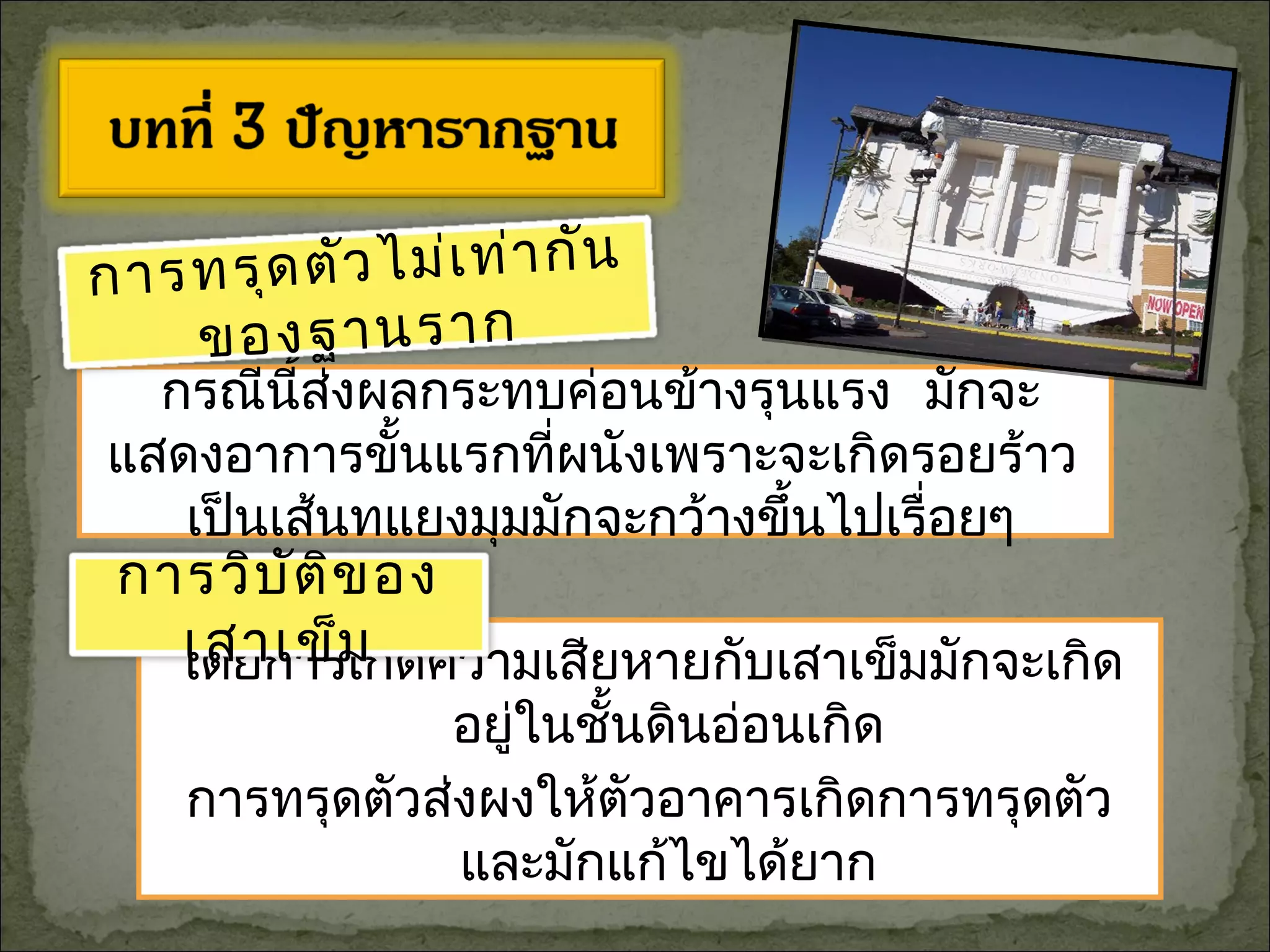 กรณีนี้ส่งผลกระทบค่อนข้างรุนแรง มักจะ
แสดงอาการขั้นแรกที่ผนังเพราะจะเกิดรอยร้าว
เป็นเส้นทแยงมุมมักจะกว้างขึ้นไปเรื่อยๆ
โดยการเกิดความเสียหายกับเสาเข็มมักจะเกิด
อยู่ในชั้นดินอ่อนเกิด
การทรุดตัวส่งผงให้ตัวอาคารเกิดการทรุดตัว
และมักแก้ไขได้ยาก
การทรุดตัวไม่เท่ากัน
ของฐานราก
การวิบัติของ
เสาเข็ม
 