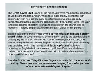 Early Modern English language
The Great Vowel Shift is one of the historical events marking the separation
of Middle and Modern English, which took place mainly during the 15th
century. English has continuously adopted foreign words, especially
from Latin and Greek. During the Renaissance (1400's and 1500's) the Latin
language became important in England especially in the church and in
medicine. Thereby English acquired many Latin words in this period.
English was further transformed by the spread of a standardized London-
based dialect in government and administration and by the standardizing of
printing. By the time of mid-late 16th century the language had become
almost recognizable as Modern English. In 1604, the first English dictionary
was published which was named as A Table Alphabeticall. It was
monolingual English dictionary, created by Robert Cawdrey which was
claimed purpose was "for the benefit and help of Ladies, Gentlewomen, or
other unskillful persons".
Standardization and Simplification began and came into the open in XV
century. These process can be seen in changing forms of adjectives
which became invariable part of speech.
 