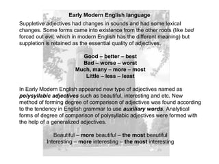 Early Modern English language
Suppletive adjectives had changes in sounds and had some lexical
changes. Some forms came into existence from the other roots (like bad
forced out evil, which in modern English has the different meaning) but
suppletion is retained as the essential quality of adjectives.
Good – better – best
Bad – worse – worst
Much, many – more – most
Little – less – least
In Early Modern English appeared new type of adjectives named as
polysyllabic adjectives such as beautiful, interesting and etc. New
method of forming degree of comparison of adjectives was found according
to the tendency in English grammar to use auxiliary words. Analytical
forms of degree of comparison of polysyllabic adjectives were formed with
the help of a generalized adjectives.
Beautiful – more beautiful – the most beautiful
Interesting – more interesting – the most interesting
 
