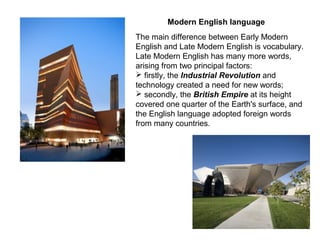 Modern English language
The main difference between Early Modern
English and Late Modern English is vocabulary.
Late Modern English has many more words,
arising from two principal factors:
 firstly, the Industrial Revolution and
technology created a need for new words;
 secondly, the British Empire at its height
covered one quarter of the Earth's surface, and
the English language adopted foreign words
from many countries.
 