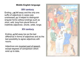 Middle English language
XIV century
Ending – re fell away and the only one
suffix of adjectives in cases was
unstressed –e. It helped to distinguish
singular forms without endings such as
short, wild, long from plural forms of
indefinite adjectives: shorte, wilde, longe.
XV century
Ending –e fell away too as the last
difference in forms of adjectives and as the
last possibility to agree adjectives with
nouns.
Adjectives are invariant part of speech,
except degrees of comparison which
exist up to date.
 