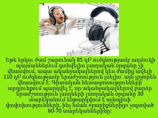 • Եթե երկու ժամ շարունակ 85 դԲ ուժգնությամբ աղմուկի
պայմաններում գտնվելիս լսողական օրգանը չի
վնասվում, ապա ականջակալներով կես ժամից ավելի
110 դԲ ուժգնությամբ երաժշտություն լսելիս` այն լրջորեն
վնասվում է: Գիտական հետազոտությունների
արդյունքում պարզվել է, որ ականջակալներով բարձր
երաժշտություն լսողների լսողական օրգանը 30
տարեկանում ենթարկվում է այնպիսի
փոփոխությունների, ինչ նման «բարիքներից» չօգտված
60-70 տարեկաններինը:
 