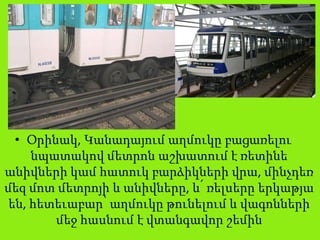 • Օրինակ, Կանադայում աղմուկը բացառելու
նպատակով մետրոն աշխատում է ռետինե
անիվների կամ հատուկ բարձիկների վրա, մինչդեռ
մեզ մոտ մետրոյի և անիվները, և՛ ռելսերը երկաթյա
են, հետեւաբար՝ աղմուկը թունելում և վագոնների
մեջ հասնում է վտանգավոր շեմին
 