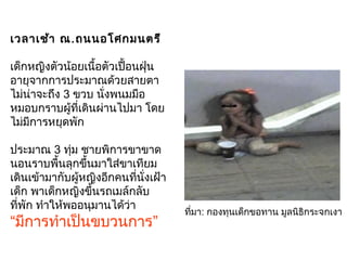 เวลาเช้า ณ.ถนนอโศกมนตรี
เด็กหญิงตัวน้อยเนื้อตัวเปื้อนฝุ่น
อายุจากการประมาณด้วยสายตา
ไม่น่าจะถึง 3 ขวบ นั่งพนมมือ
หมอบกราบผู้ที่เดินผ่านไปมา โดย
ไม่มีการหยุดพัก
ประมาณ 3 ทุ่ม ชายพิการขาขาด
นอนราบพื้นลุกขึ้นมาใส่ขาเทียม
เดินเข้ามากับผู้หญิงอีกคนที่นั่งเฝ้า
เด็ก พาเด็กหญิงขึ้นรถเมล์กลับ
ที่พัก ทำาให้พออนุมานได้ว่า
“มีการทำาเป็นขบวนการ”
ที่มา: กองทุนเด็กขอทาน มูลนิธิกระจกเงา
 
