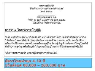 พระราชบัญญัติ
ป้องกันและปราบปรามการค้ามนุษย์
พ.ศ. ๒๕๕๑
 
ภูมิพลอดุลยเดช ป.ร.
ให้ไว้ ณ วันที่ ๓๐ มกราคม พ.ศ. ๒๕๕๑
เป็นปีที่ ๖๓ ในรัชกาลปัจจุบัน
มาตรา ๔ในพระราชบัญญัติ
“การ บังคับใช้แรงงานหรือบริการ” หมายความว่า การข่มขืนใจให้ทำางานหรือ
ให้บริการโดยทำาให้กลัวว่าจะเกิดอันตรายต่อชีวิต ร่างกาย เสรีภาพ ชื่อเสียง
หรือทรัพย์สินของบุคคลนั้นเองหรือของผู้อื่น โดยขู่เข็ญด้วยประการใดๆ โดยใช้
กำาลังประทุษร้าย หรือโดยทำาให้บุคคลนั้นอยู่ในภาวะที่ไม่สามารถขัดขืนได้
“เด็ก” หมายความว่า บุคคลผู้มีอายุตำ่ากว่าสิบแปดปี
อัตราโทษจำาคุก 4-10 ปี
ปรับตั้งแต่ 80,000 – 200,000 บาท
 