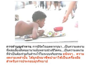การทำาบุญทำาทาน การมีจิตใจเมตตากรุณา...เป็นความงดงาม
ที่หล่อเลี้ยงสังคมมานานนับหลายช่วงชีวิตคน...เป็นความงดงาม
ที่จำาเป็นต้องร่วมกันดำารงไว้ในระบบจริยธรรม อนิจจา.. ความ
งดงามเหล่านั้น ได้ถูกมิจฉาชีพนำามาใช้เป็นเครื่องมือ
สำาหรับการประกอบธุรกิจบาป
 