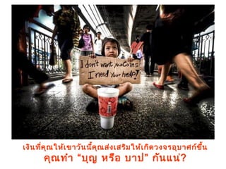 เงินที่คุณให้เขาวันนี้คุณส่งเสริมให้เกิดวงจรอุบาศก์ขึ้น
คุณทำา “บุญ หรือ บาป” กันแน่?
 