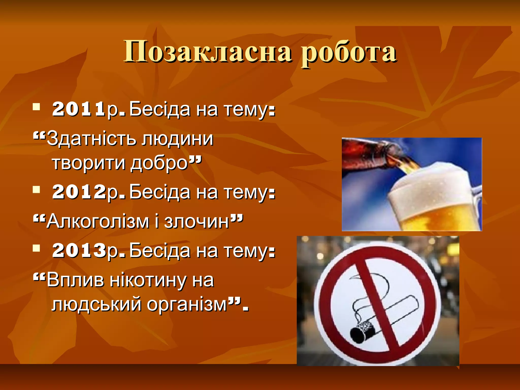 Позакласна роботаПозакласна робота
 2011 . :р Бесіда на тему2011 . :р Бесіда на тему
““Здатність людиниЗдатність людини
”творити добро”творити добро
 2012 . :р Бесіда на тему2012 . :р Бесіда на тему
““ ”Алкоголізм і злочин”Алкоголізм і злочин
 2013 . :р Бесіда на тему2013 . :р Бесіда на тему
““Вплив нікотину наВплив нікотину на
”.людський організм”.людський організм
 