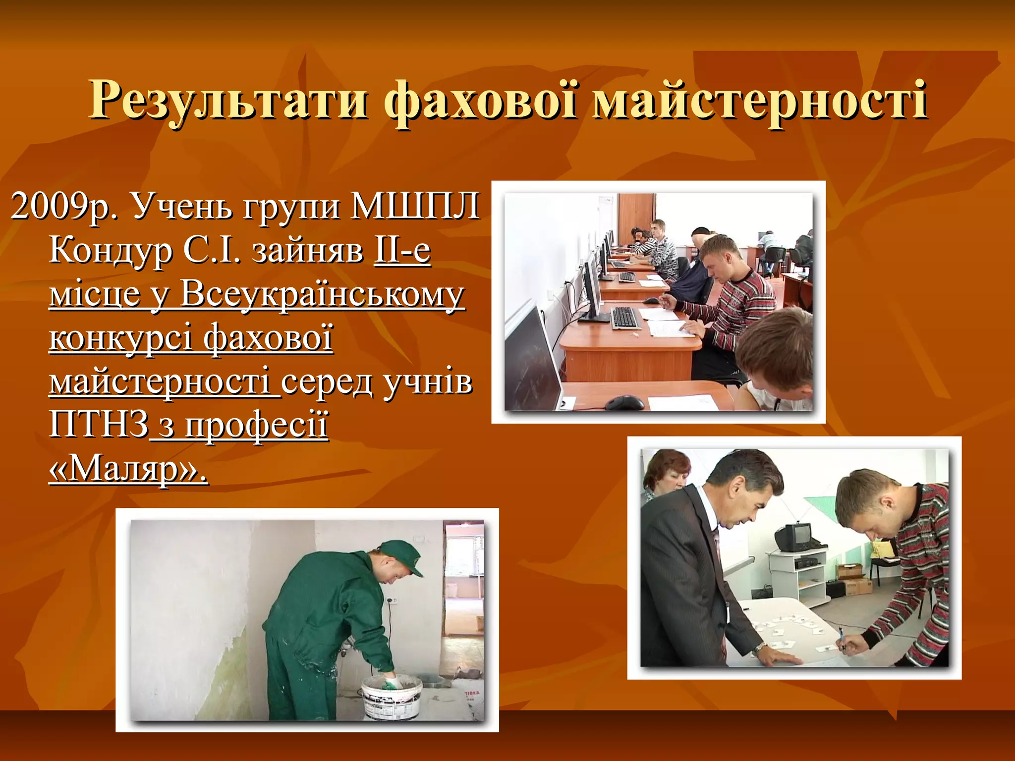 Результати фахової майстерностіРезультати фахової майстерності
2009р. Учень групи МШПЛ2009р. Учень групи МШПЛ
Кондур С.І. зайнявКондур С.І. зайняв II-еII-е
місце у Всеукраїнськомумісце у Всеукраїнському
конкурсі фаховоїконкурсі фахової
майстерностімайстерності серед учнівсеред учнів
ПТНЗПТНЗ з професіїз професії
«Маляр».«Маляр».
 