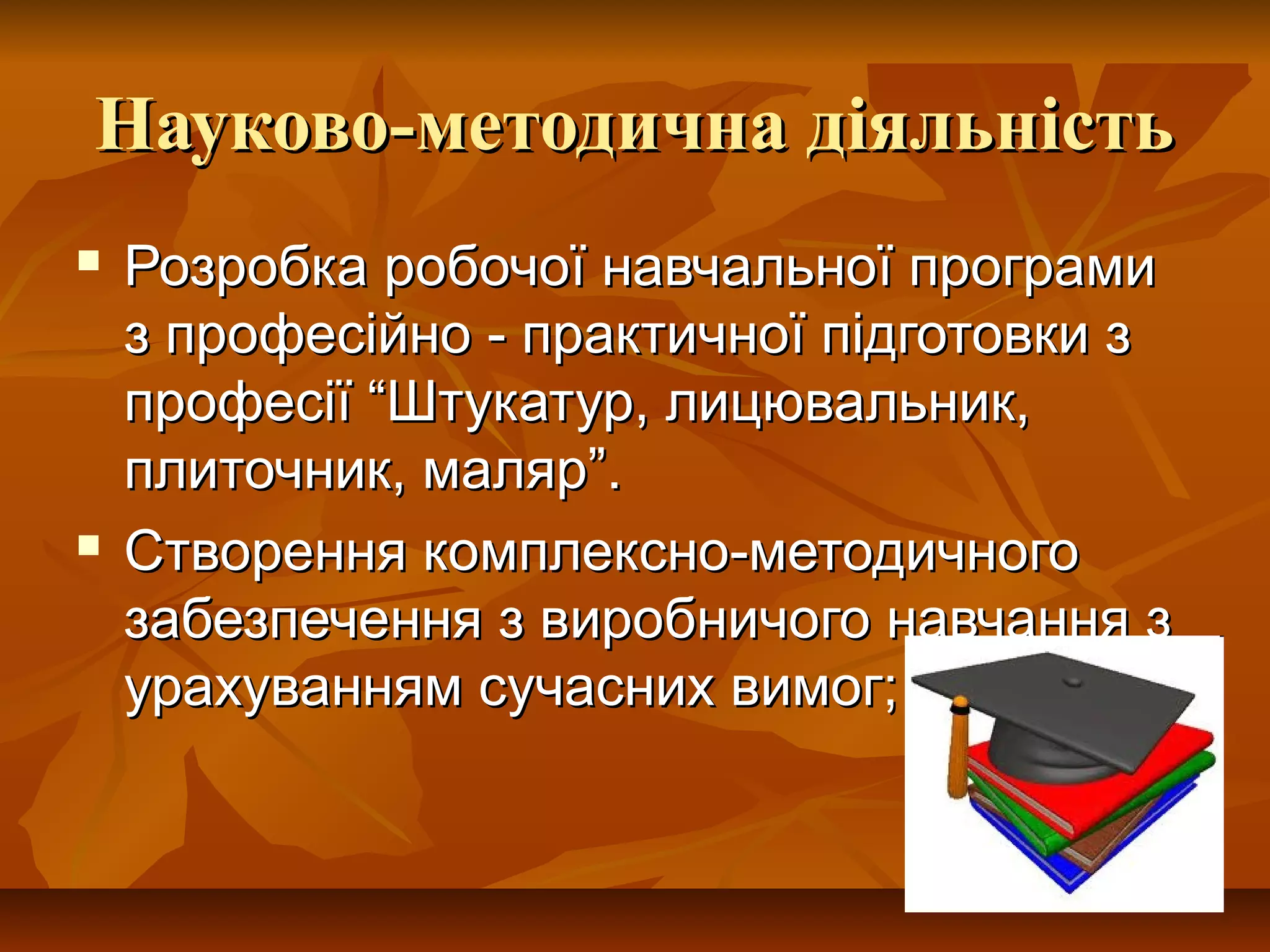 Науково-методична діяльністьНауково-методична діяльність
 Розробка робочої навчальної програмиРозробка робочої навчальної програми
з професійно - практичної підготовки зз професійно - практичної підготовки з
професії “Штукатур, лицювальник,професії “Штукатур, лицювальник,
плиточник, маляр”.плиточник, маляр”.
 Створення комплексно-методичногоСтворення комплексно-методичного
забезпечення з виробничого навчання ззабезпечення з виробничого навчання з
урахуванням сучасних вимог;урахуванням сучасних вимог;
 