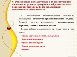 V. Обоснование используемых в образовательном
процессе по разделу программы образовательных
технологий, методов, форм организации
деятельности обучающихся.

       Из     разнообразия   образовательных   технологий
     используется личностно-ориентированный подход.
     Большой     интерес представляют     интерактивное
     обучение, деятельностный подход.
       Формы работы в зависимости от темы урока и его
     целей:
       •Уроки изучения нового материала
       •Уроки-презентации
       •Уроки-практикумы
       •Уроки развития речи
       •Тесты
 