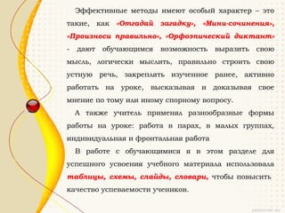 Эффективные методы имеют особый характер – это
такие, как «Отгадай загадку», «Мини-сочинения»,
«Произноси правильно», «Орфоэпический диктант»
-   дают   обучающимся   возможность   выразить   свою
мысль, логически мыслить, правильно строить свою
устную речь, закреплять изученное ранее, активно
работать на уроке, высказывая и доказывая свое
мнение по тому или иному спорному вопросу.
    А также учитель применял разнообразные формы
работы на уроке: работа в парах, в малых группах,
индивидуальная и фронтальная работа
    В работе с обучающимися я в этом разделе для
успешного усвоения учебного материала использовала
таблицы, схемы, слайды, словари, чтобы повысить
качество успеваемости учеников.
 