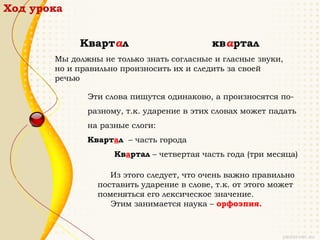 Ход урока


            Квартал                        квартал
       Мы должны не только знать согласные и гласные звуки,
       но и правильно произносить их и следить за своей
       речью

              Эти слова пишутся одинаково, а произносятся по-
              разному, т.к. ударение в этих словах может падать
              на разные слоги:
              Квартал – часть города
                    Квартал – четвертая часть года (три месяца)

                   Из этого следует, что очень важно правильно
                поставить ударение в слове, т.к. от этого может
                поменяться его лексическое значение.
                   Этим занимается наука – орфоэпия.
 