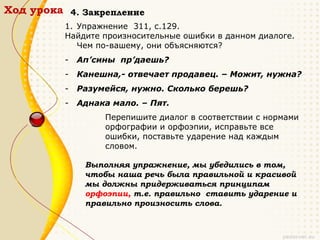 Ход урока 4. Закрепление
          1. Упражнение 311, с.129.
          Найдите произносительные ошибки в данном диалоге.
             Чем по-вашему, они объясняются?
          -   Ап’сины пр’даешь?
          -   Канешна,- отвечает продавец. – Можит, нужна?
          -   Разумейся, нужно. Сколько берешь?
          -   Аднака мало. – Пят.
                   Перепишите диалог в соответствии с нормами
                   орфографии и орфоэпии, исправьте все
                   ошибки, поставьте ударение над каждым
                   словом.

               Выполняя упражнение, мы убедились в том,
               чтобы наша речь была правильной и красивой
               мы должны придерживаться принципам
               орфоэпии, т.е. правильно ставить ударение и
               правильно произносить слова.
 