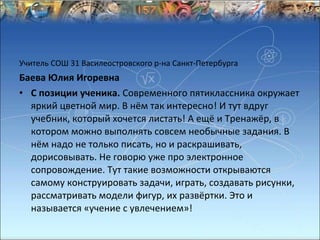 Учитель СОШ 31 Василеостровского р-на Санкт-Петербурга
Баева Юлия Игоревна
• С позиции ученика. Современного пятиклассника окружает
  яркий цветной мир. В нём так интересно! И тут вдруг
  учебник, который хочется листать! А ещё и Тренажёр, в
  котором можно выполнять совсем необычные задания. В
  нём надо не только писать, но и раскрашивать,
  дорисовывать. Не говорю уже про электронное
  сопровождение. Тут такие возможности открываются
  самому конструировать задачи, играть, создавать рисунки,
  рассматривать модели фигур, их развёртки. Это и
  называется «учение с увлечением»!
 