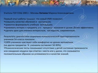 Учитель ГОУ СОШ 2001 г. Москвы Китаева Марина Александровна:

Первый опыт работы показал, что новый УМК позволил:
•повысить качество обучения и воспитания;
•грамотно формировать учебную мотивацию;
•прививать интерес к предмету ,и к процессу познания в целом ,более эффективно;
•сделать урок для ученика интересным, наглядным, современным.

Результаты диагностики социально-психологической адаптированности
учеников 5А класса показали:
•100% учеников чувствуют себя комфортно на уроках математики
(на других предметах % учеников составляет 50-90%);
•Психологические тесты показывают отсутствие у детей состояния тревожности
или ожидания неудачи при ответах с места или у доски, что сказывается
положительным образом на успеваемости и качестве знаний.
 