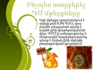 • Եթե մթերքը պարունակում է
ավելի քան 0.9% ԳՄՕ, դրա
մասին անպայման պետք է
նշված լինի փաթեթավորման
վրա: ԳՄՕ-ի առկայությունը և
տոկոսային հարաբերությունը
պետք է նշված լինի մթերքի
բաղադրության ցուցակում:
 