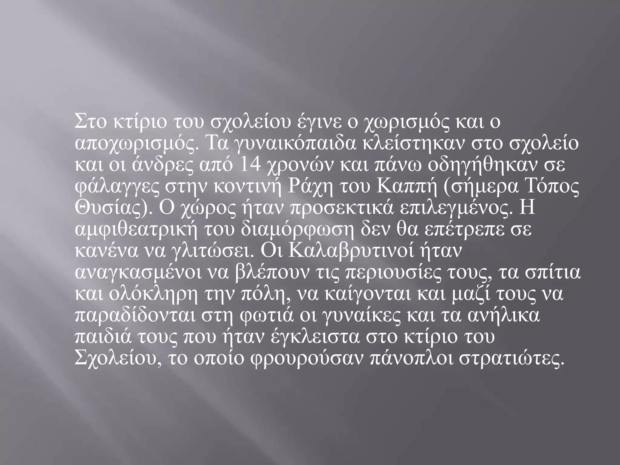 ΢ην θηίξην ηνπ ζρνιείνπ έγηλε ν ρσξηζκόο θαη ν
απνρσξηζκόο. Σα γπλαηθόπαηδα θιείζηεθαλ ζην ζρνιείν
θαη νη άλδξεο από 14 ρξνλώλ θαη πάλσ νδεγήζεθαλ ζε
θάιαγγεο ζηελ θνληηλή Ράρε ηνπ Καππή (ζήκεξα Σόπνο
Θπζίαο). Ο ρώξνο ήηαλ πξνζεθηηθά επηιεγκέλνο. Ζ
ακθηζεαηξηθή ηνπ δηακόξθσζε δελ ζα επέηξεπε ζε
θαλέλα λα γιηηώζεη. Οη Καιαβξπηηλνί ήηαλ
αλαγθαζκέλνη λα βιέπνπλ ηηο πεξηνπζίεο ηνπο, ηα ζπίηηα
θαη νιόθιεξε ηελ πόιε, λα θαίγνληαη θαη καδί ηνπο λα
παξαδίδνληαη ζηε θσηηά νη γπλαίθεο θαη ηα αλήιηθα
παηδηά ηνπο πνπ ήηαλ έγθιεηζηα ζην θηίξην ηνπ
΢ρνιείνπ, ην νπνίν θξνπξνύζαλ πάλνπινη ζηξαηηώηεο.
 